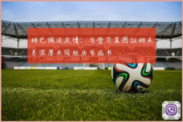 姆巴佩谈友情：与登贝莱图拉姆关系深厚共同经历可成书